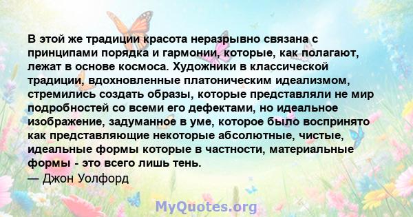 В этой же традиции красота неразрывно связана с принципами порядка и гармонии, которые, как полагают, лежат в основе космоса. Художники в классической традиции, вдохновленные платоническим идеализмом, стремились создать 