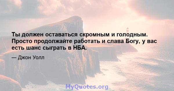 Ты должен оставаться скромным и голодным. Просто продолжайте работать и слава Богу, у вас есть шанс сыграть в НБА.