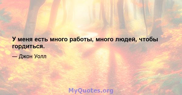 У меня есть много работы, много людей, чтобы гордиться.