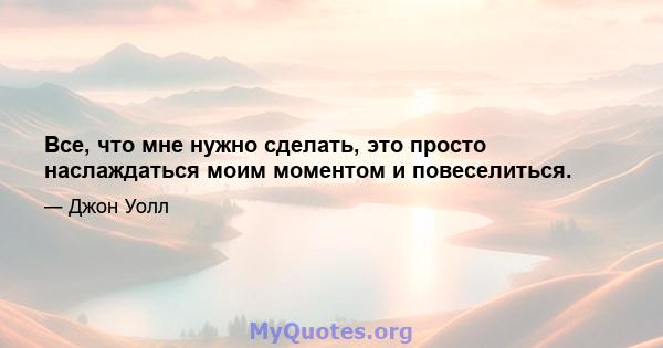 Все, что мне нужно сделать, это просто наслаждаться моим моментом и повеселиться.