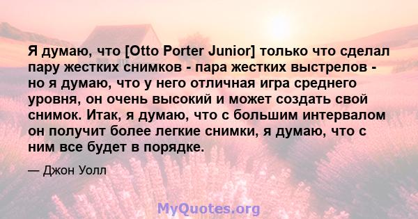 Я думаю, что [Otto Porter Junior] только что сделал пару жестких снимков - пара жестких выстрелов - но я думаю, что у него отличная игра среднего уровня, он очень высокий и может создать свой снимок. Итак, я думаю, что