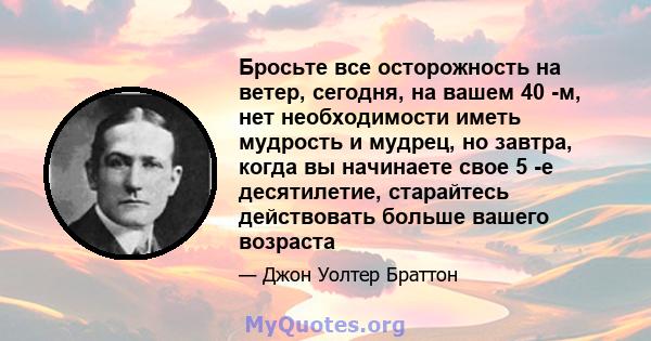 Бросьте все осторожность на ветер, сегодня, на вашем 40 -м, нет необходимости иметь мудрость и мудрец, но завтра, когда вы начинаете свое 5 -е десятилетие, старайтесь действовать больше вашего возраста