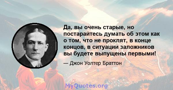 Да, вы очень старые, но постарайтесь думать об этом как о том, что не проклят, в конце концов, в ситуации заложников вы будете выпущены первыми!