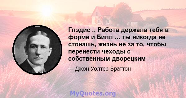 Глэдис .. Работа держала тебя в форме и Билл ... ты никогда не стонашь, жизнь не за то, чтобы перенести чеходы с собственным дворецким