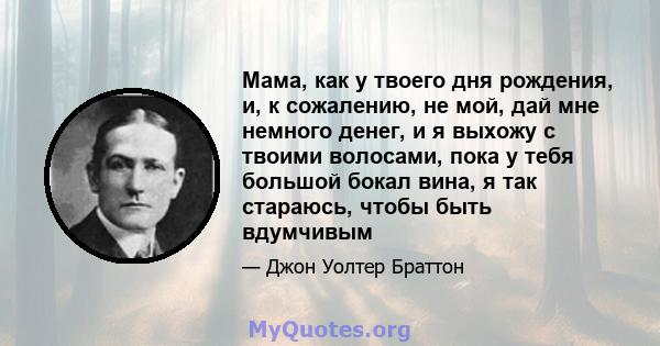 Мама, как у твоего дня рождения, и, к сожалению, не мой, дай мне немного денег, и я выхожу с твоими волосами, пока у тебя большой бокал вина, я так стараюсь, чтобы быть вдумчивым