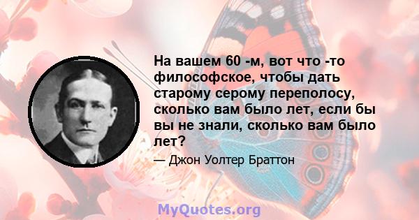 На вашем 60 -м, вот что -то философское, чтобы дать старому серому переполосу, сколько вам было лет, если бы вы не знали, сколько вам было лет?