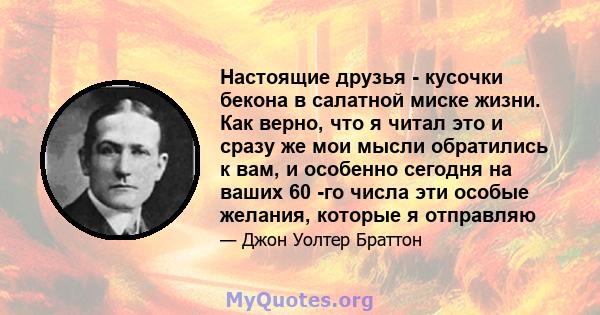 Настоящие друзья - кусочки бекона в салатной миске жизни. Как верно, что я читал это и сразу же мои мысли обратились к вам, и особенно сегодня на ваших 60 -го числа эти особые желания, которые я отправляю