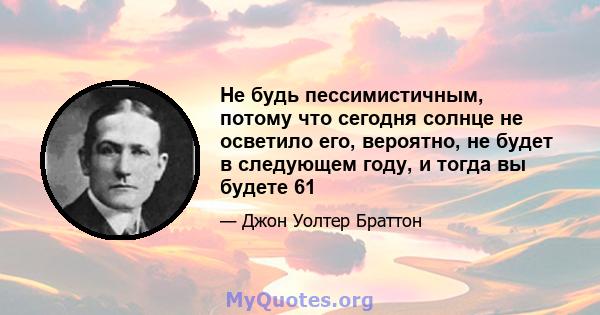 Не будь пессимистичным, потому что сегодня солнце не осветило его, вероятно, не будет в следующем году, и тогда вы будете 61