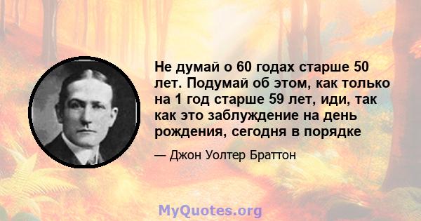 Не думай о 60 годах старше 50 лет. Подумай об этом, как только на 1 год старше 59 лет, иди, так как это заблуждение на день рождения, сегодня в порядке