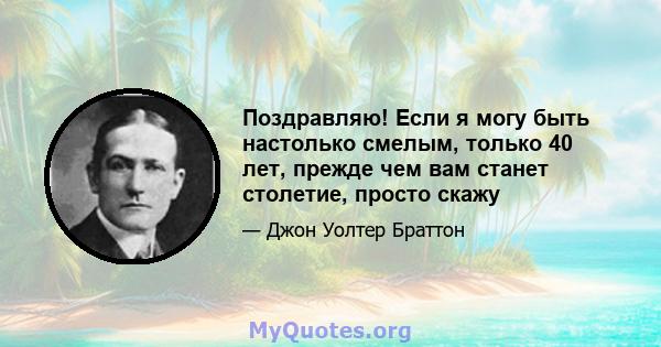 Поздравляю! Если я могу быть настолько смелым, только 40 лет, прежде чем вам станет столетие, просто скажу