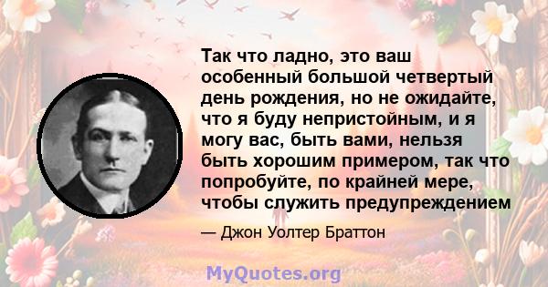 Так что ладно, это ваш особенный большой четвертый день рождения, но не ожидайте, что я буду непристойным, и я могу вас, быть вами, нельзя быть хорошим примером, так что попробуйте, по крайней мере, чтобы служить