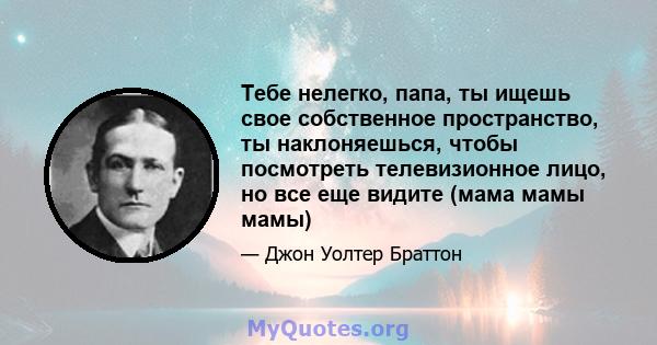 Тебе нелегко, папа, ты ищешь свое собственное пространство, ты наклоняешься, чтобы посмотреть телевизионное лицо, но все еще видите (мама мамы мамы)