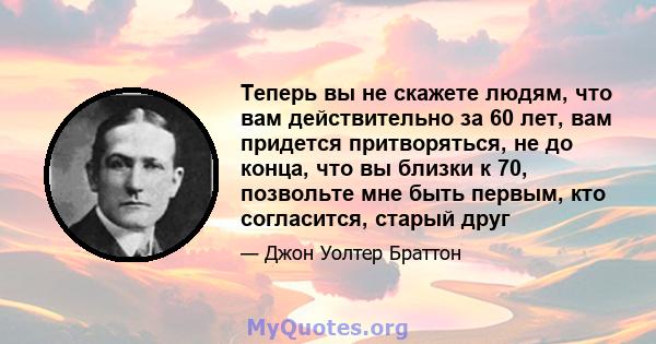 Теперь вы не скажете людям, что вам действительно за 60 лет, вам придется притворяться, не до конца, что вы близки к 70, позвольте мне быть первым, кто согласится, старый друг