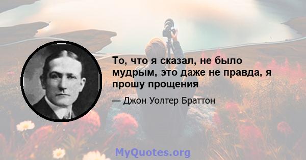 То, что я сказал, не было мудрым, это даже не правда, я прошу прощения