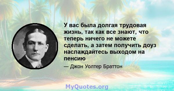 У вас была долгая трудовая жизнь, так как все знают, что теперь ничего не можете сделать, а затем получить доуз наслаждайтесь выходом на пенсию