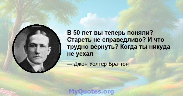 В 50 лет вы теперь поняли? Стареть не справедливо? И что трудно вернуть? Когда ты никуда не уехал