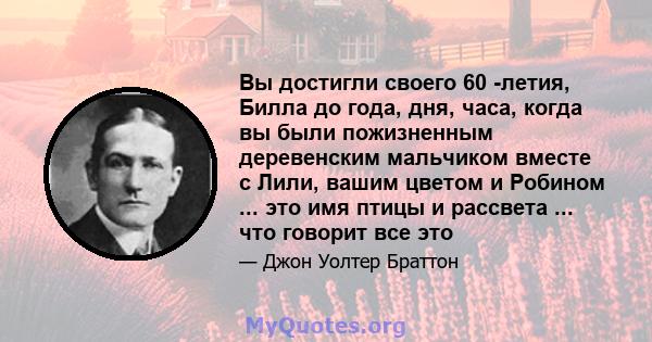 Вы достигли своего 60 -летия, Билла до года, дня, часа, когда вы были пожизненным деревенским мальчиком вместе с Лили, вашим цветом и Робином ... это имя птицы и рассвета ... что говорит все это