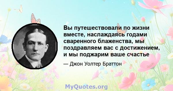 Вы путешествовали по жизни вместе, наслаждаясь годами сваренного блаженства, мы поздравляем вас с достижением, и мы поджарим ваше счастье