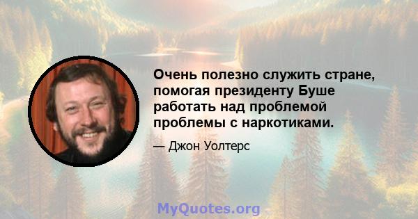 Очень полезно служить стране, помогая президенту Буше работать над проблемой проблемы с наркотиками.