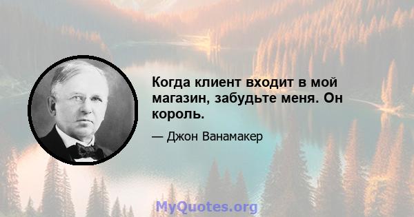 Когда клиент входит в мой магазин, забудьте меня. Он король.