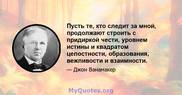 Пусть те, кто следит за мной, продолжают строить с придиркой чести, уровнем истины и квадратом целостности, образования, вежливости и взаимности.