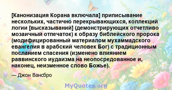 [Канонизация Корана включала] приписывание нескольких, частично перекрывающихся, коллекций логии [высказываний] (демонстрирующих отчетливо мозаичный отпечаток) к образу библейского пророка (модифицированный материалом