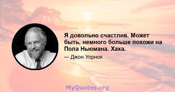 Я довольно счастлив. Может быть, немного больше похожи на Пола Ньюмана. Хаха.