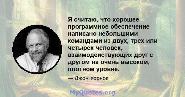 Я считаю, что хорошее программное обеспечение написано небольшими командами из двух, трех или четырех человек, взаимодействующих друг с другом на очень высоком, плотном уровне.