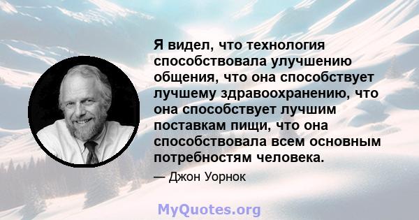 Я видел, что технология способствовала улучшению общения, что она способствует лучшему здравоохранению, что она способствует лучшим поставкам пищи, что она способствовала всем основным потребностям человека.