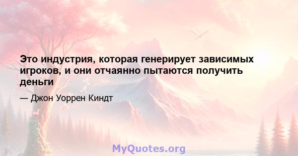 Это индустрия, которая генерирует зависимых игроков, и они отчаянно пытаются получить деньги