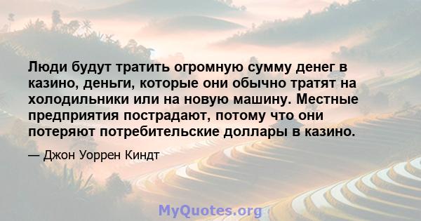 Люди будут тратить огромную сумму денег в казино, деньги, которые они обычно тратят на холодильники или на новую машину. Местные предприятия пострадают, потому что они потеряют потребительские доллары в казино.