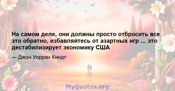 На самом деле, они должны просто отбросить все это обратно, избавляйтесь от азартных игр ... это дестабилизирует экономику США