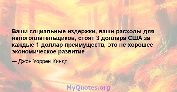 Ваши социальные издержки, ваши расходы для налогоплательщиков, стоят 3 доллара США за каждые 1 доллар преимуществ, это не хорошее экономическое развитие