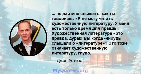 ... не дай мне слышать, как ты говоришь: «Я не могу читать художественную литературу. У меня есть только время для правды. Художественная литература - это правда, дурак! Вы когда -нибудь слышали о «литературе»? Это тоже 