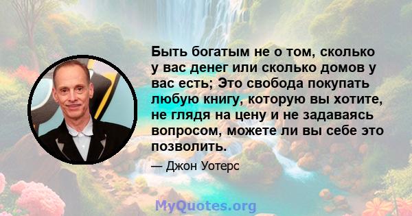 Быть богатым не о том, сколько у вас денег или сколько домов у вас есть; Это свобода покупать любую книгу, которую вы хотите, не глядя на цену и не задаваясь вопросом, можете ли вы себе это позволить.