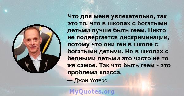 Что для меня увлекательно, так это то, что в школах с богатыми детьми лучше быть геем. Никто не подвергается дискриминации, потому что они геи в школе с богатыми детьми. Но в школах с бедными детьми это часто не то же