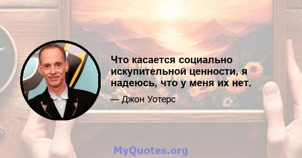 Что касается социально искупительной ценности, я надеюсь, что у меня их нет.