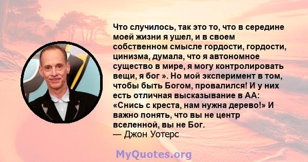 Что случилось, так это то, что в середине моей жизни я ушел, и в своем собственном смысле гордости, гордости, цинизма, думала, что я автономное существо в мире, я могу контролировать вещи, я бог ». Но мой эксперимент в