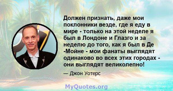 Должен признать, даже мои поклонники везде, где я еду в мире - только на этой неделе я был в Лондоне и Глазго и за неделю до того, как я был в Де -Мойне - мои фанаты выглядят одинаково во всех этих городах - они