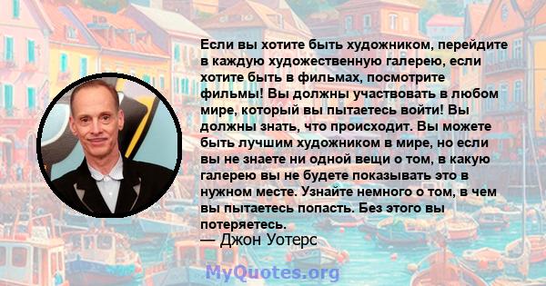 Если вы хотите быть художником, перейдите в каждую художественную галерею, если хотите быть в фильмах, посмотрите фильмы! Вы должны участвовать в любом мире, который вы пытаетесь войти! Вы должны знать, что происходит.