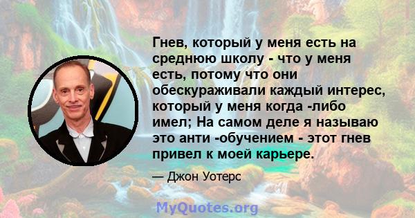 Гнев, который у меня есть на среднюю школу - что у меня есть, потому что они обескураживали каждый интерес, который у меня когда -либо имел; На самом деле я называю это анти -обучением - этот гнев привел к моей карьере.