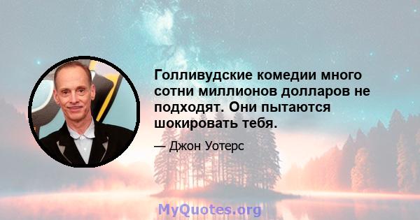 Голливудские комедии много сотни миллионов долларов не подходят. Они пытаются шокировать тебя.