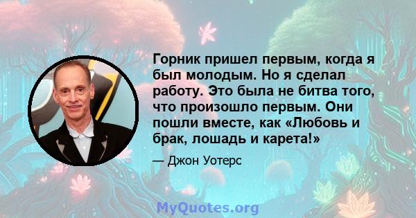 Горник пришел первым, когда я был молодым. Но я сделал работу. Это была не битва того, что произошло первым. Они пошли вместе, как «Любовь и брак, лошадь и карета!»