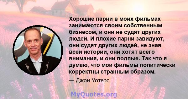 Хорошие парни в моих фильмах занимаются своим собственным бизнесом, и они не судят других людей. И плохие парни завидуют, они судят других людей, не зная всей истории, они хотят всего внимания, и они подлые. Так что я