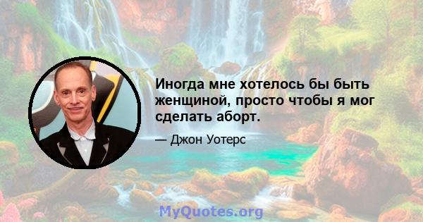 Иногда мне хотелось бы быть женщиной, просто чтобы я мог сделать аборт.