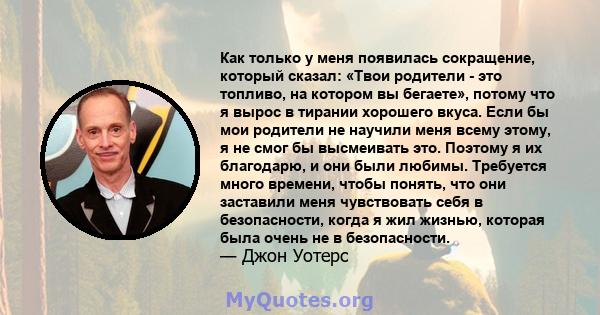 Как только у меня появилась сокращение, который сказал: «Твои родители - это топливо, на котором вы бегаете», потому что я вырос в тирании хорошего вкуса. Если бы мои родители не научили меня всему этому, я не смог бы