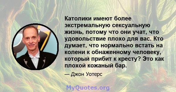 Католики имеют более экстремальную сексуальную жизнь, потому что они учат, что удовольствие плохо для вас. Кто думает, что нормально встать на колени к обнаженному человеку, который прибит к кресту? Это как плохой