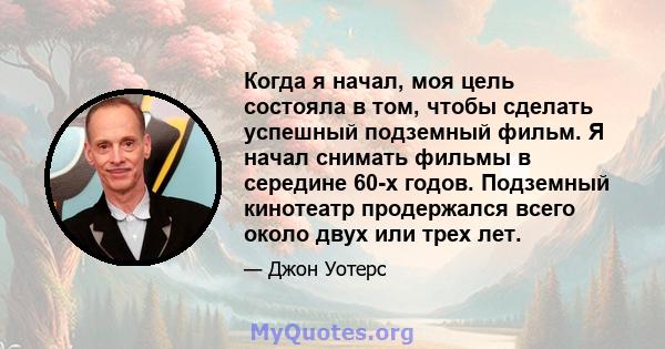 Когда я начал, моя цель состояла в том, чтобы сделать успешный подземный фильм. Я начал снимать фильмы в середине 60-х годов. Подземный кинотеатр продержался всего около двух или трех лет.