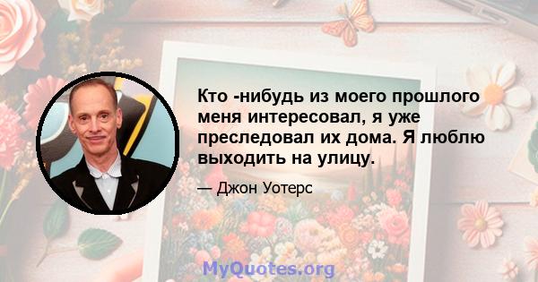 Кто -нибудь из моего прошлого меня интересовал, я уже преследовал их дома. Я люблю выходить на улицу.