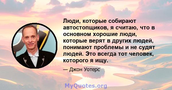 Люди, которые собирают автостопщиков, я считаю, что в основном хорошие люди, которые верят в других людей, понимают проблемы и не судят людей. Это всегда тот человек, которого я ищу.